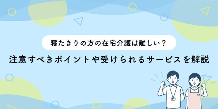 寝たきりの方の在宅介護は難しい？注意すべきポイントや受けられるサービスを解説