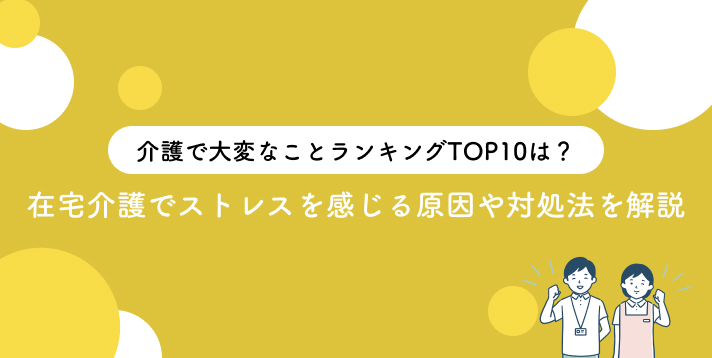 介護で大変なことランキングTOP10は？在宅介護でストレスを感じる原因や対処法を解説
