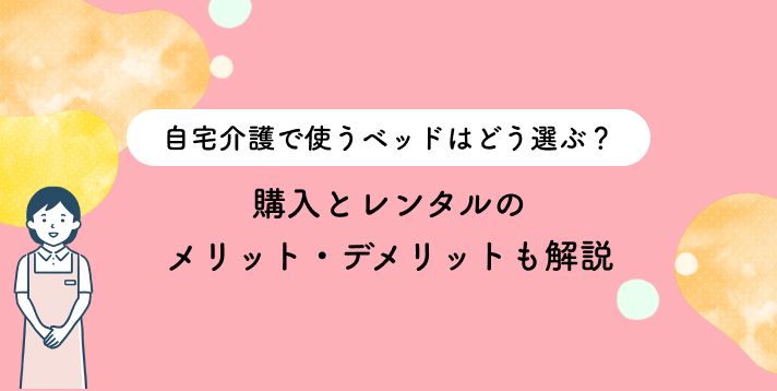 自宅介護で使うベッドはどう選ぶ？購入とレンタルのメリット・デメリットも解説
