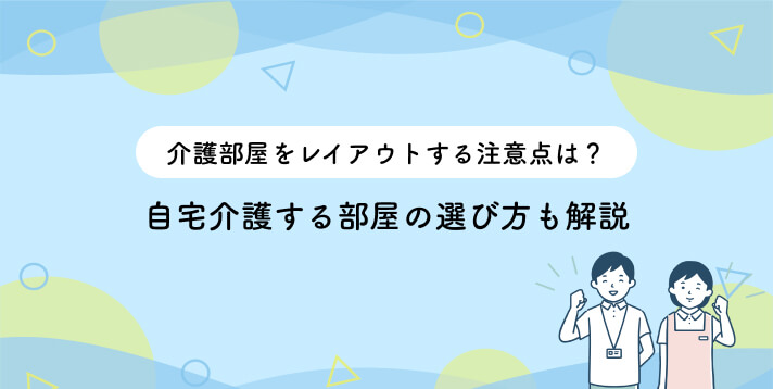 介護部屋をレイアウトする注意点は？自宅介護する部屋の選び方も解説