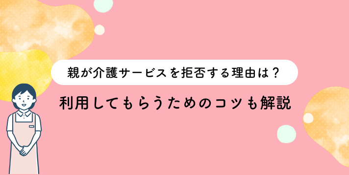 親が介護サービスを拒否する理由は？利用してもらうためのコツを解説